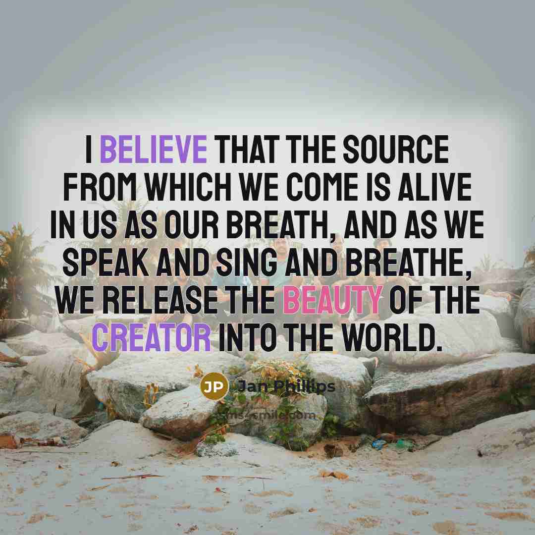 “I believe that the Source from which we come is alive in us as our breath, and as we speak and sing and breathe, we release the beauty of the Creator into the world.” quote by Jan Phillips