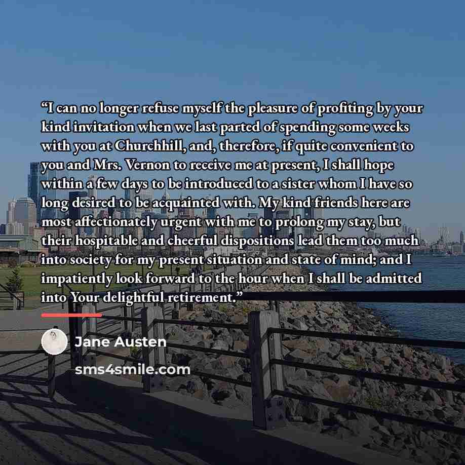 “I can no longer refuse myself the pleasure of profiting by your kind invitation when we last parted of spending some weeks with you at Churchhill, and, therefore, if quite convenient to you and Mrs. Vernon to receive me at present, I shall hope within a few days to be introduced to a sister whom I…” quote by Jane Austen