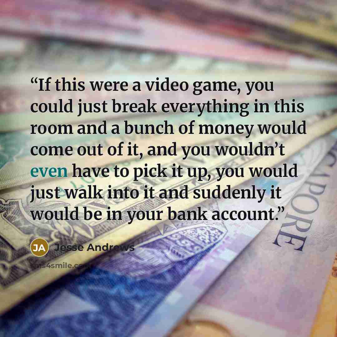 “If this were a video game, you could just break everything in this room and a bunch of money would come out of it, and you wouldn’t even have to pick it up, you would just walk into it and suddenly it would be in your bank account.” quote by Jesse Andrews
