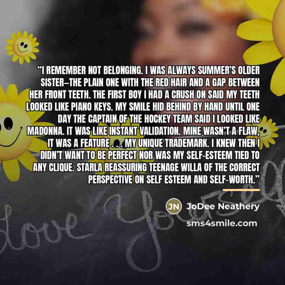 “I remember not belonging. I was always Summer’s older sister—the plain one with the red hair and a gap between her front teeth. The first boy I had a crush on said my teeth looked like piano keys. My smile hid behind by hand until one day the captain of the hockey team said I looked like Madonna…” quote by JoDee Neathery