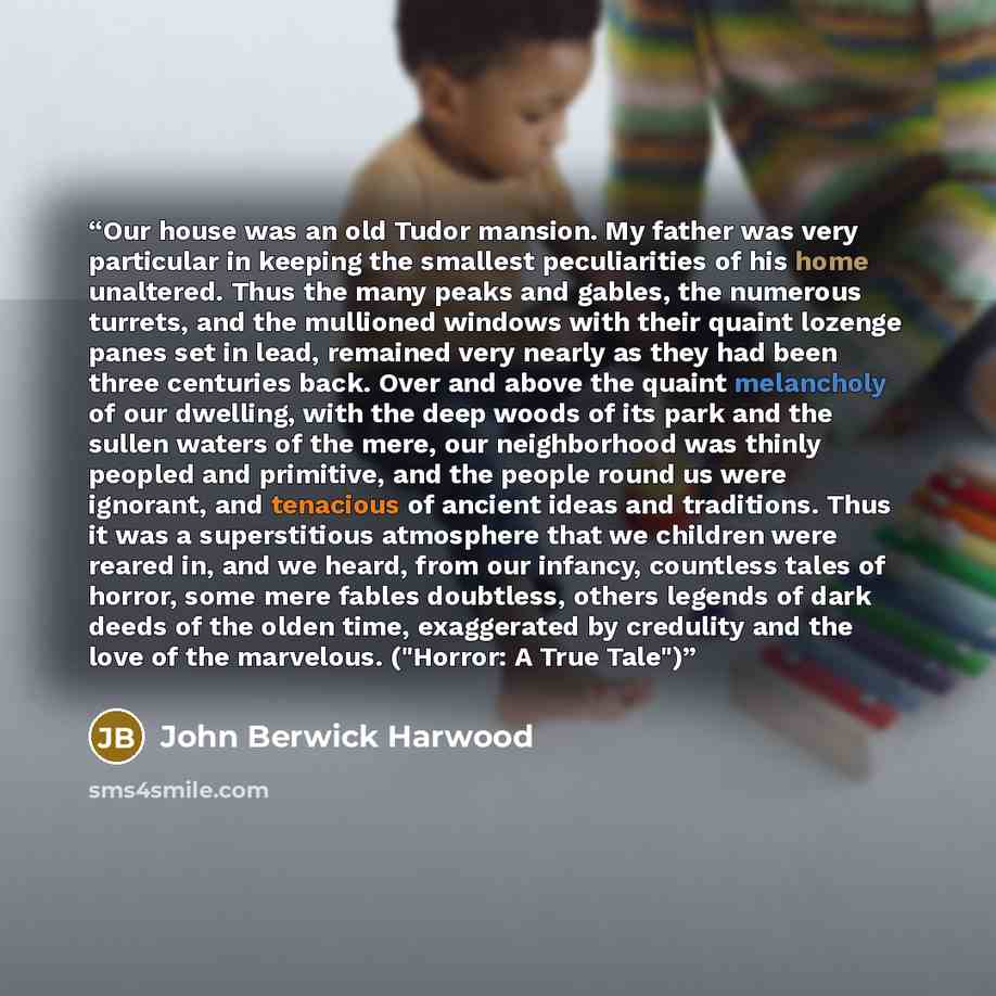 “Our house was an old Tudor mansion. My father was very particular in keeping the smallest peculiarities of his home unaltered. Thus the many peaks and gables, the numerous turrets, and the mullioned windows with their quaint lozenge panes set in lead, remained very nearly as they had been three…” quote by John Berwick Harwood