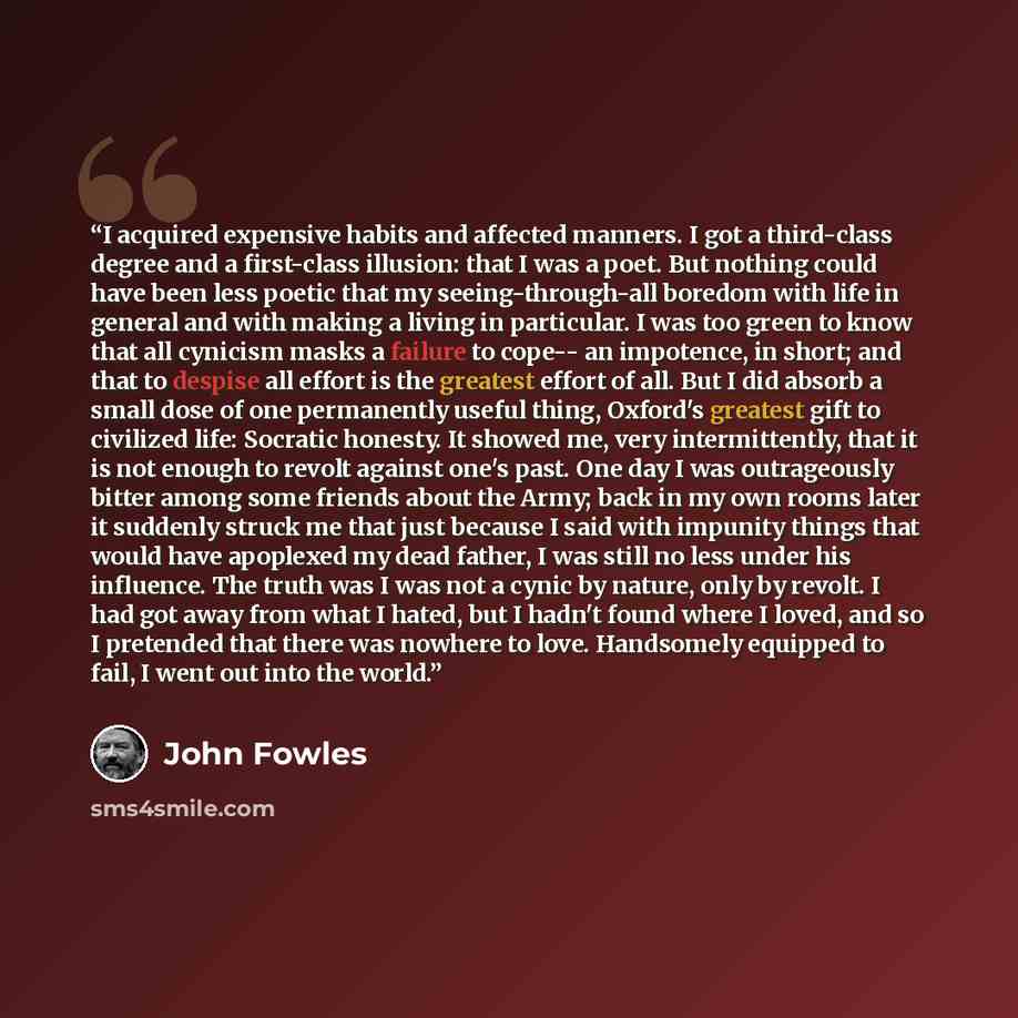“I acquired expensive habits and affected manners. I got a third-class degree and a first-class illusion: that I was a poet. But nothing could have been less poetic that my seeing-through-all boredom with life in general and with making a living in particular. I was too green to know that all…” quote by John Fowles