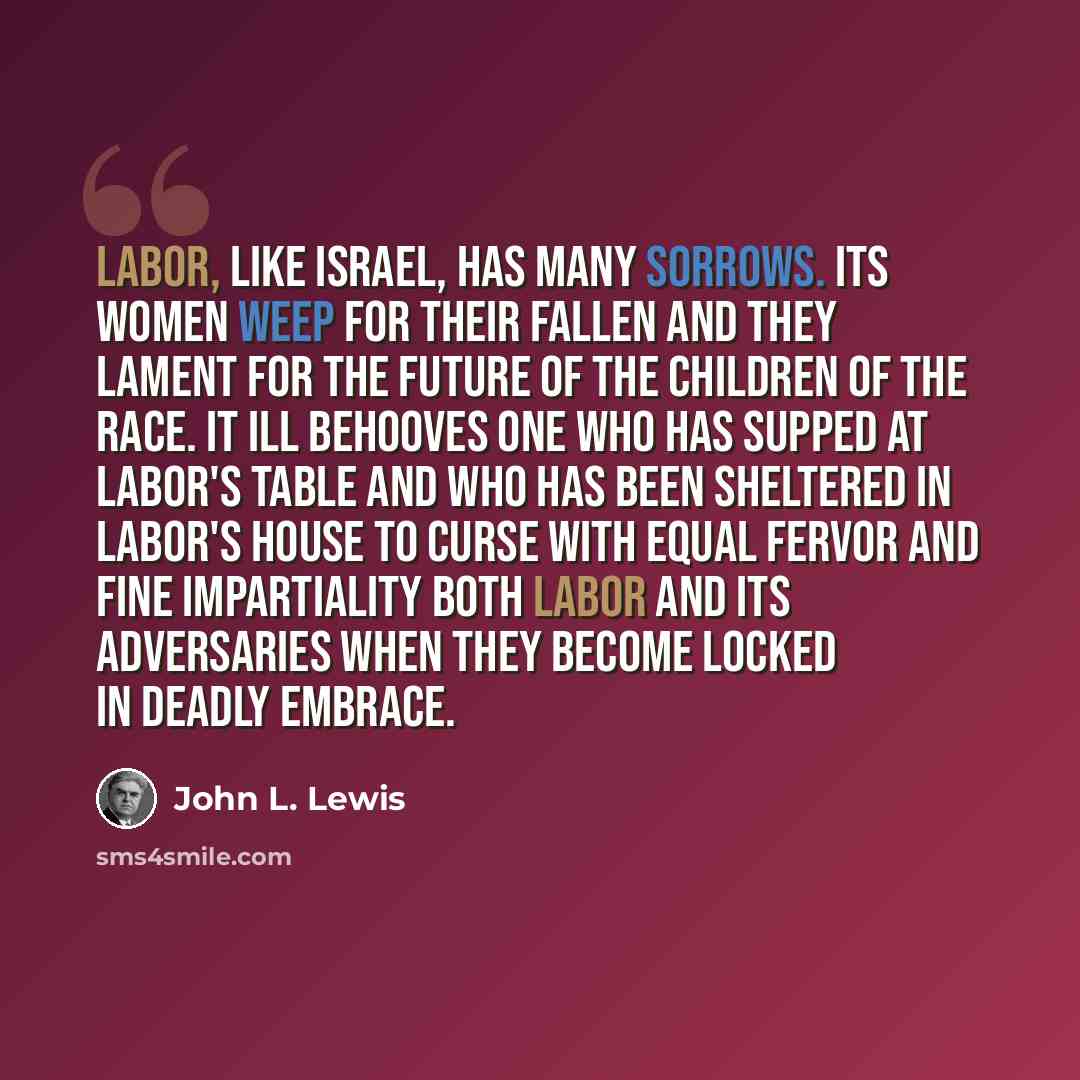 “Labor, like Israel, has many sorrows. Its women weep for their fallen and they lament for the future of the children of the race. It ill behooves one who has supped at labor's table and who has been sheltered in labor's house to curse with equal fervor and fine impartiality both labor and its…” quote by John L. Lewis
