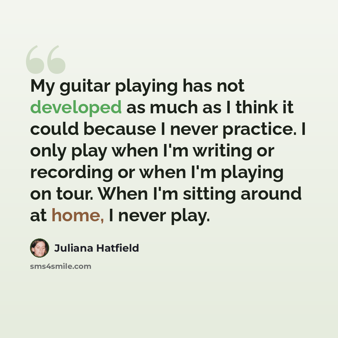 “My guitar playing has not developed as much as I think it could because I never practice. I only play when I'm writing or recording or when I'm playing on tour. When I'm sitting around at home, I never play.” quote by Juliana Hatfield