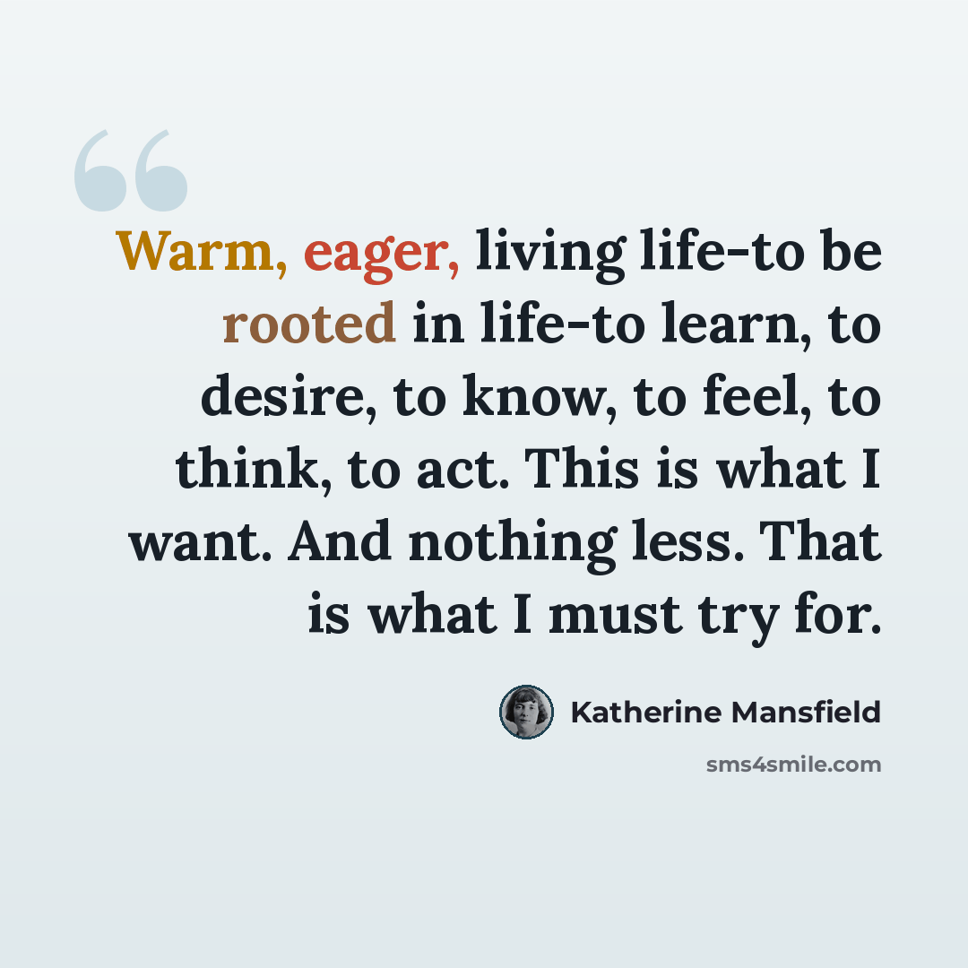 “Warm, eager, living life-to be rooted in life-to learn, to desire, to know, to feel, to think, to act. This is what I want. And nothing less. That is what I must try for.” quote by Katherine Mansfield