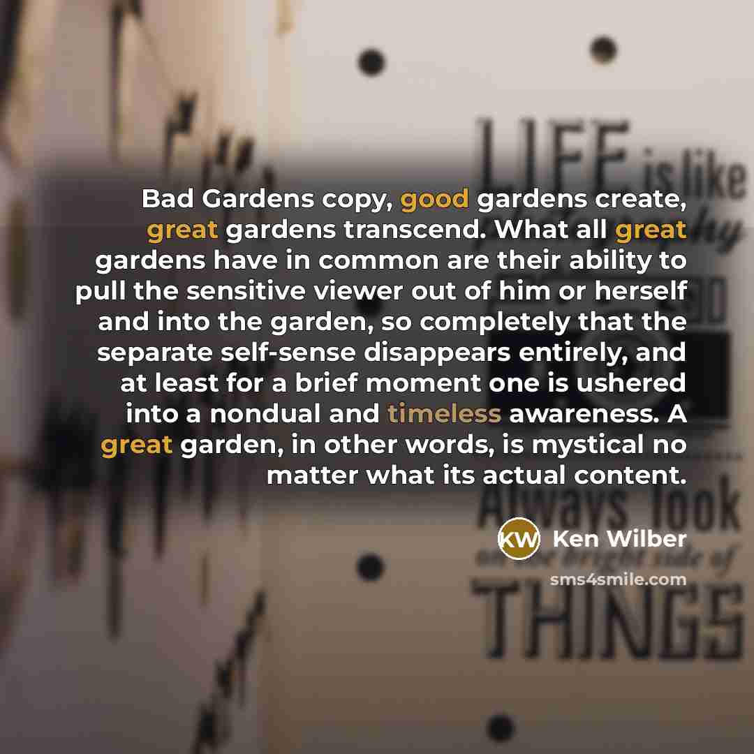 “Bad Gardens copy, good gardens create, great gardens transcend. What all great gardens have in common are their ability to pull the sensitive viewer out of him or herself and into the garden, so completely that the separate self-sense disappears entirely, and at least for a brief moment one is…” quote by Ken Wilber