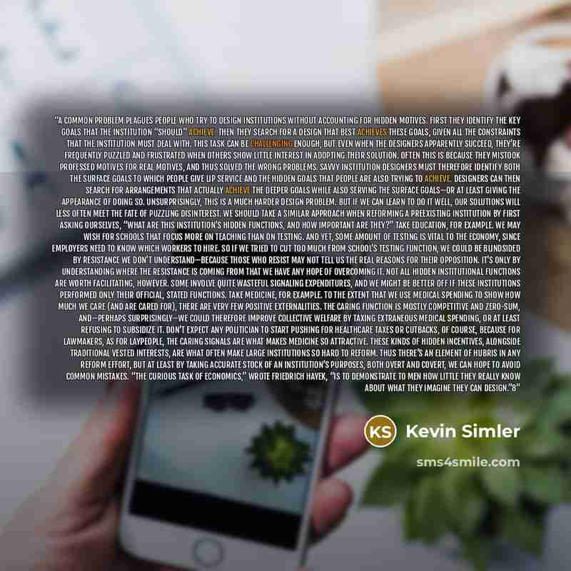 “A common problem plagues people who try to design institutions without accounting for hidden motives. First they identify the key goals that the institution “should” achieve. Then they search for a design that best achieves these goals, given all the constraints that the institution must deal…” quote by Kevin Simler