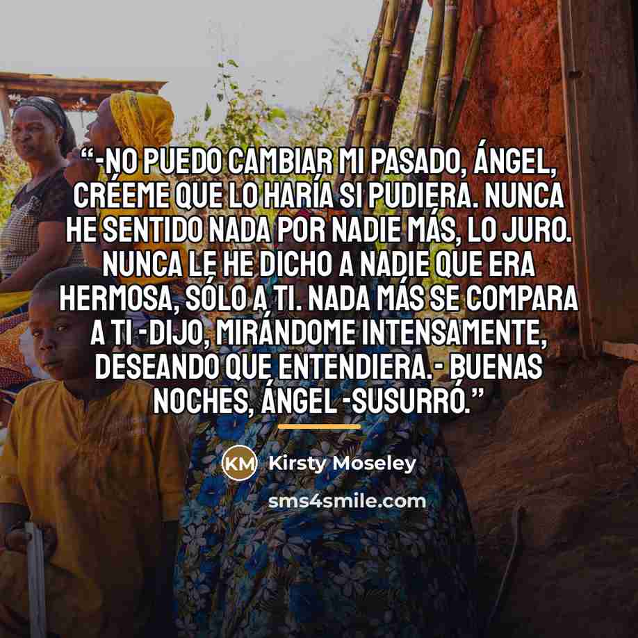 “-No puedo cambiar mi pasado, Ángel, créeme que lo haría si pudiera. Nunca he sentido nada por nadie más, lo juro. Nunca le he dicho a nadie que era hermosa, sólo a ti. Nada más se compara a ti -dijo, mirándome intensamente, deseando que entendiera.- Buenas noches, Ángel -susurró.” quote by Kirsty Moseley