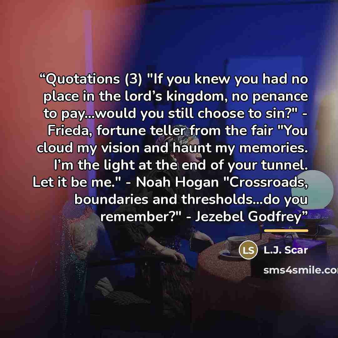 “Quotations (3) "If you knew you had no place in the lord’s kingdom, no penance to pay…would you still choose to sin?" - Frieda, fortune teller from the fair "You cloud my vision and haunt my memories. I’m the light at the end of your tunnel. Let it be me." - Noah Hogan "Crossroads, boundaries and…” quote by L.J. Scar