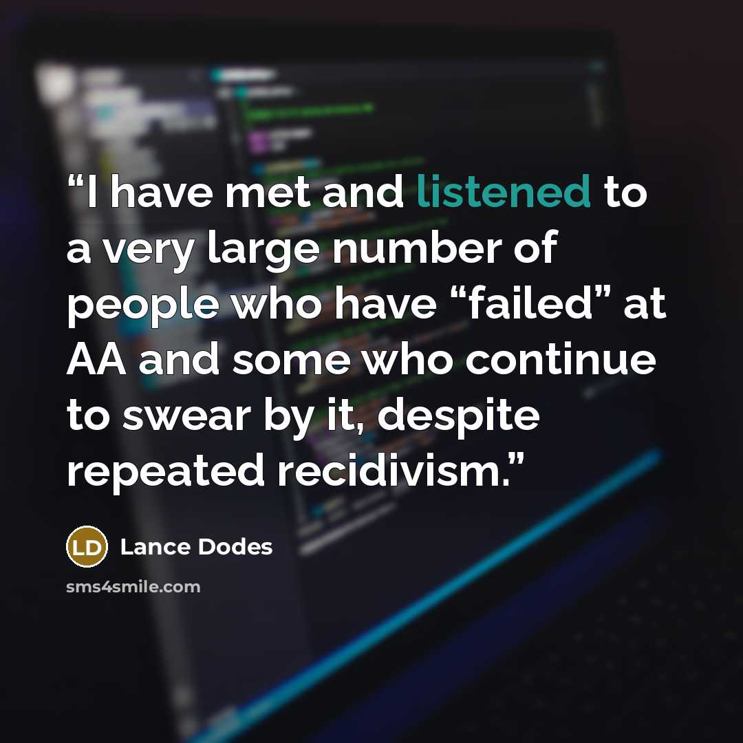 “I have met and listened to a very large number of people who have “failed” at AA and some who continue to swear by it, despite repeated recidivism.” quote by Lance Dodes