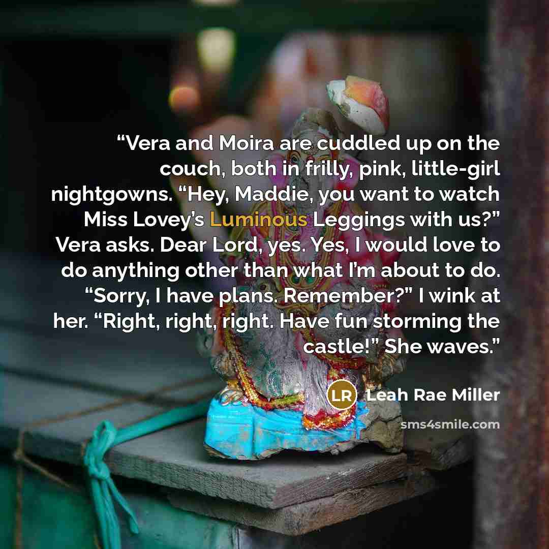 “Vera and Moira are cuddled up on the couch, both in frilly, pink, little-girl nightgowns. “Hey, Maddie, you want to watch Miss Lovey’s Luminous Leggings with us?” Vera asks. Dear Lord, yes. Yes, I would love to do anything other than what I’m about to do. “Sorry, I have plans. Remember?” I wink at…” quote by Leah Rae Miller