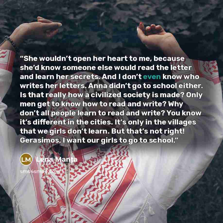 “She wouldn’t open her heart to me, because she’d know someone else would read the letter and learn her secrets. And I don’t even know who writes her letters. Anna didn’t go to school either. Is that really how a civilized society is made? Only men get to know how to read and write? Why don’t all…” quote by Lena Manta