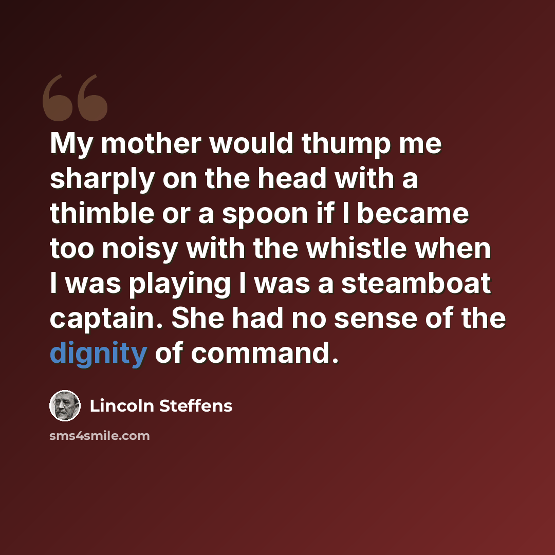 “My mother would thump me sharply on the head with a thimble or a spoon if I became too noisy with the whistle when I was playing I was a steamboat captain. She had no sense of the dignity of command.” quote by Lincoln Steffens