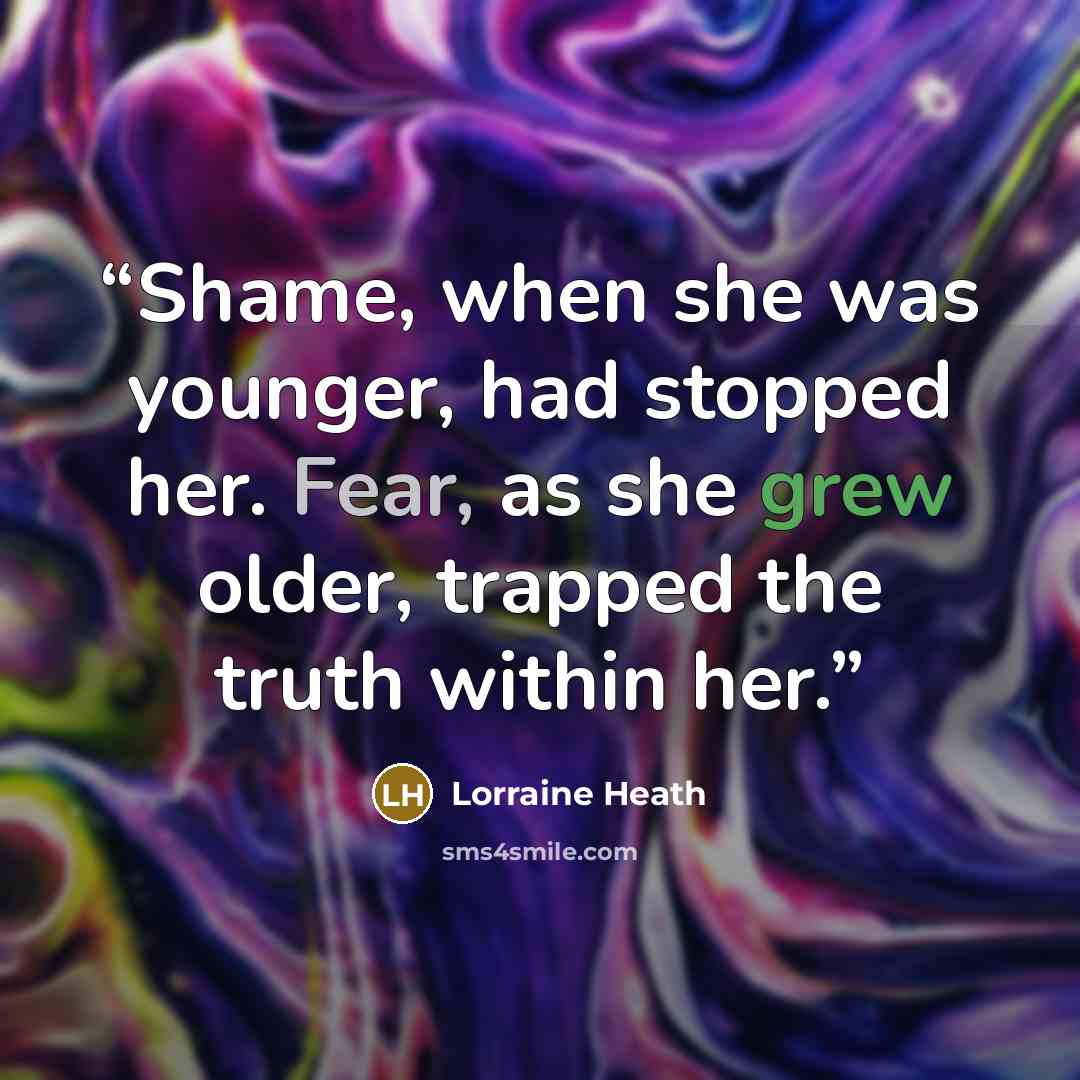 “Shame, when she was younger, had stopped her. Fear, as she grew older, trapped the truth within her.” quote by Lorraine Heath