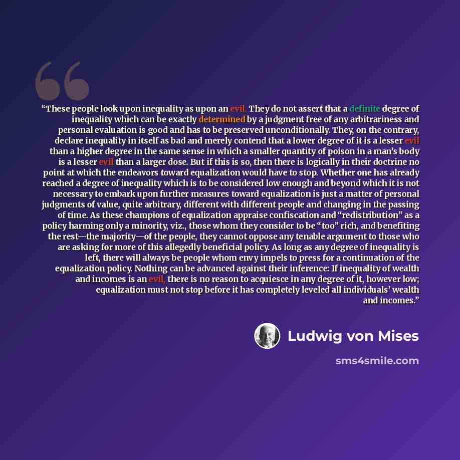 “These people look upon inequality as upon an evil. They do not assert that a definite degree of inequality which can be exactly determined by a judgment free of any arbitrariness and personal evaluation is good and has to be preserved unconditionally. They, on the contrary, declare inequality in…” quote by Ludwig Von Mises