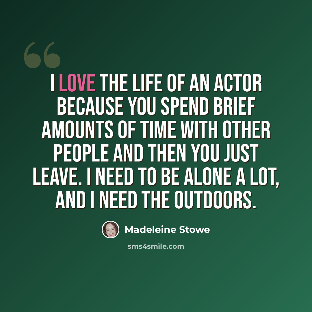 “I love the life of an actor because you spend brief amounts of time with other people and then you just leave. I need to be alone a lot, and I need the outdoors.” quote by Madeleine Stowe