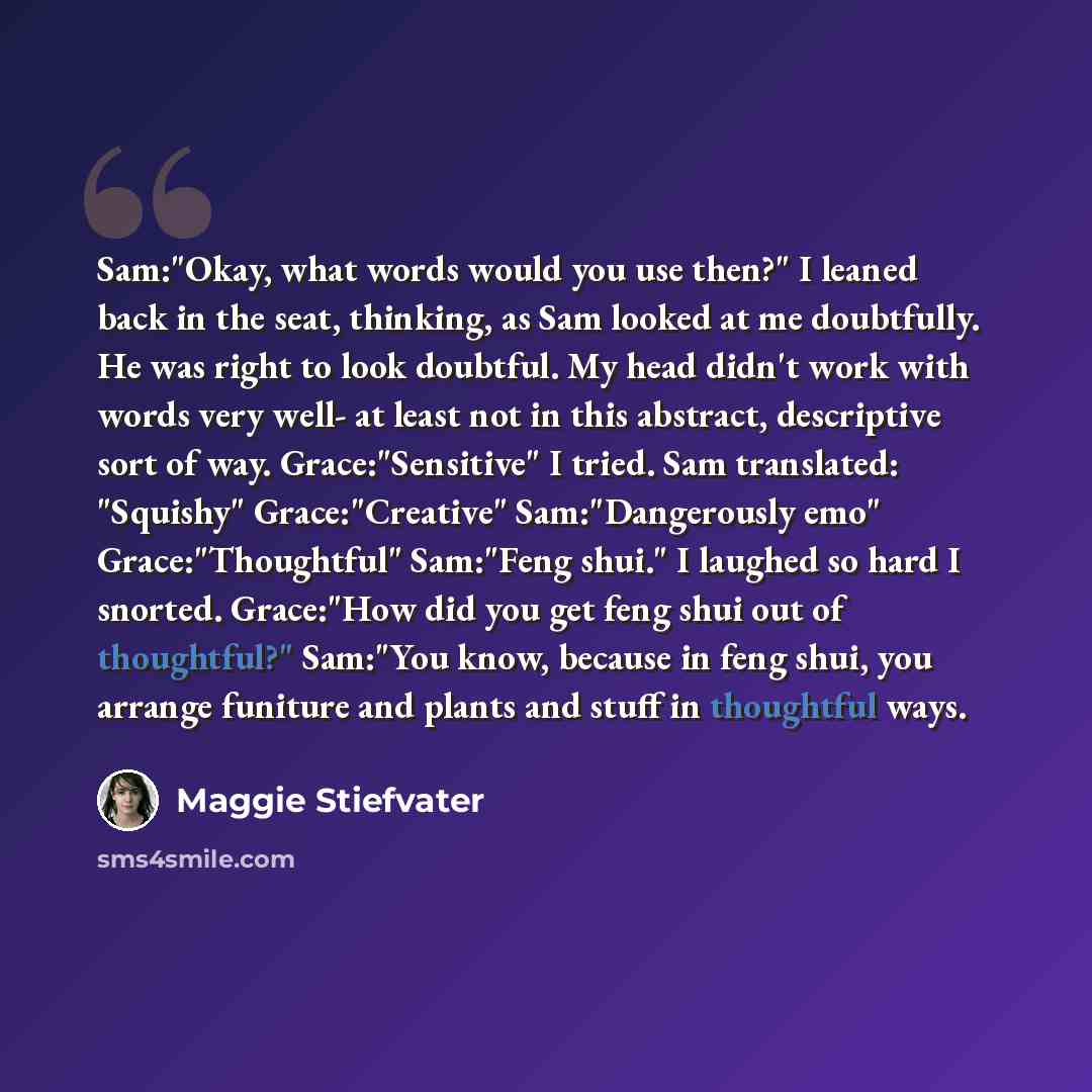 “Sam:"Okay, what words would you use then?" I leaned back in the seat, thinking, as Sam looked at me doubtfully. He was right to look doubtful. My head didn't work with words very well- at least not in this abstract, descriptive sort of way. Grace:"Sensitive" I tried. Sam translated: "Squishy"…” quote by Maggie Stiefvater