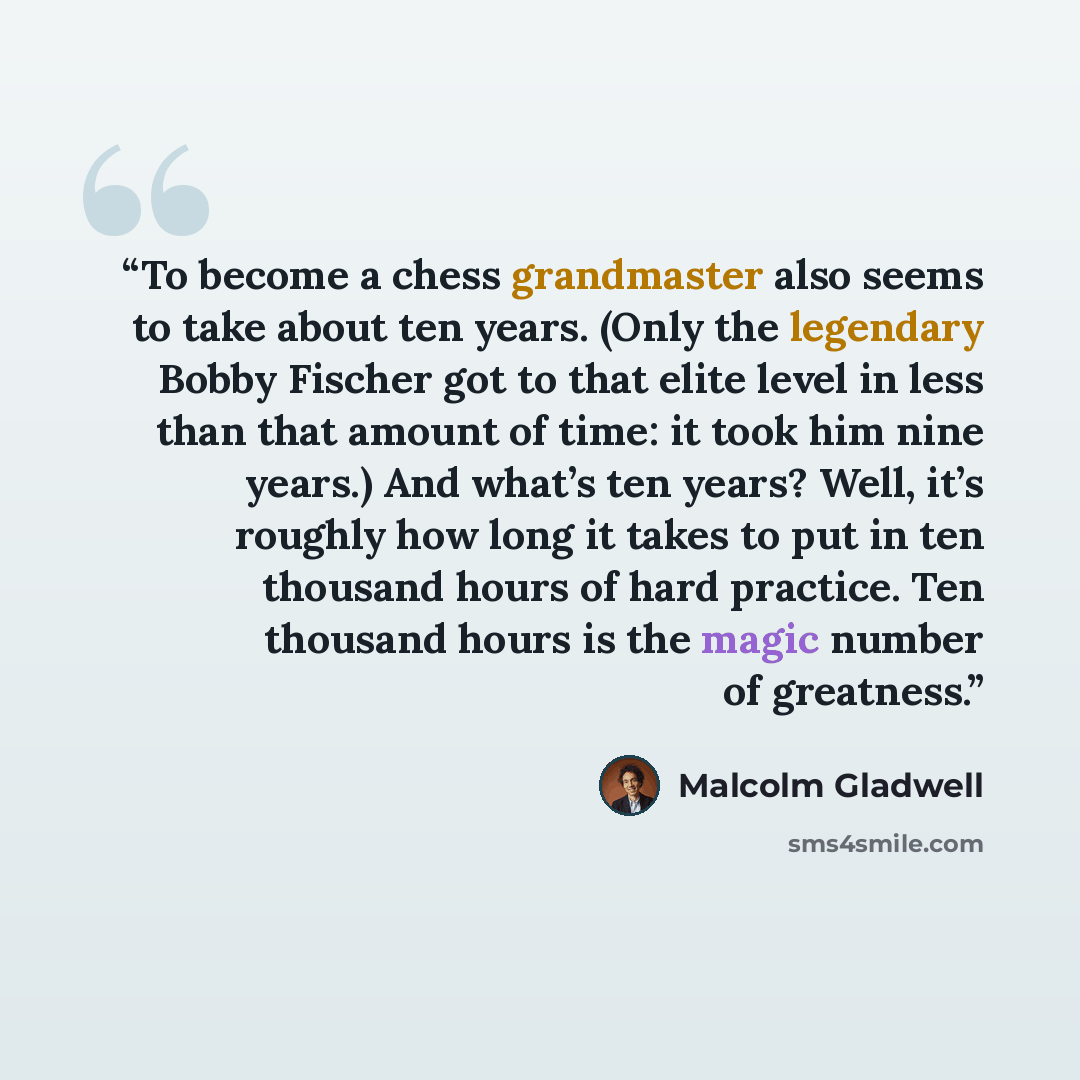 “To become a chess grandmaster also seems to take about ten years. (Only the legendary Bobby Fischer got to that elite level in less than that amount of time: it took him nine years.) And what’s ten years? Well, it’s roughly how long it takes to put in ten thousand hours of hard practice. Ten…” quote by Malcolm Gladwell