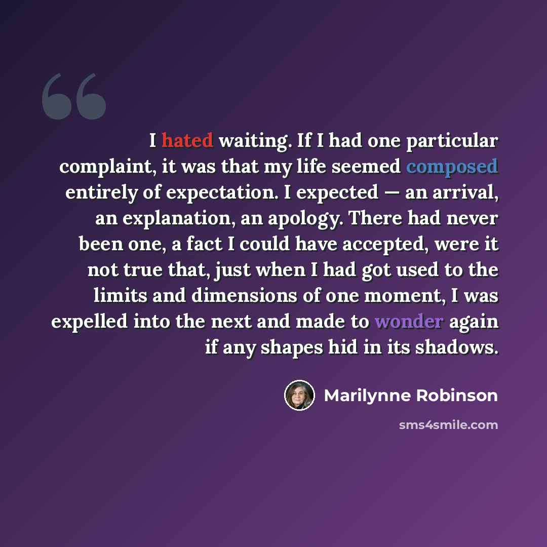 “I hated waiting. If I had one particular complaint, it was that my life seemed composed entirely of expectation. I expected — an arrival, an explanation, an apology. There had never been one, a fact I could have accepted, were it not true that, just when I had got used to the limits and dimensions…” quote by Marilynne Robinson
