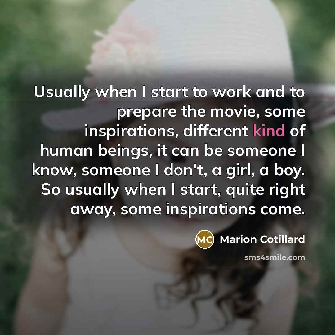 “Usually when I start to work and to prepare the movie, some inspirations, different kind of human beings, it can be someone I know, someone I don't, a girl, a boy. So usually when I start, quite right away, some inspirations come.” quote by Marion Cotillard