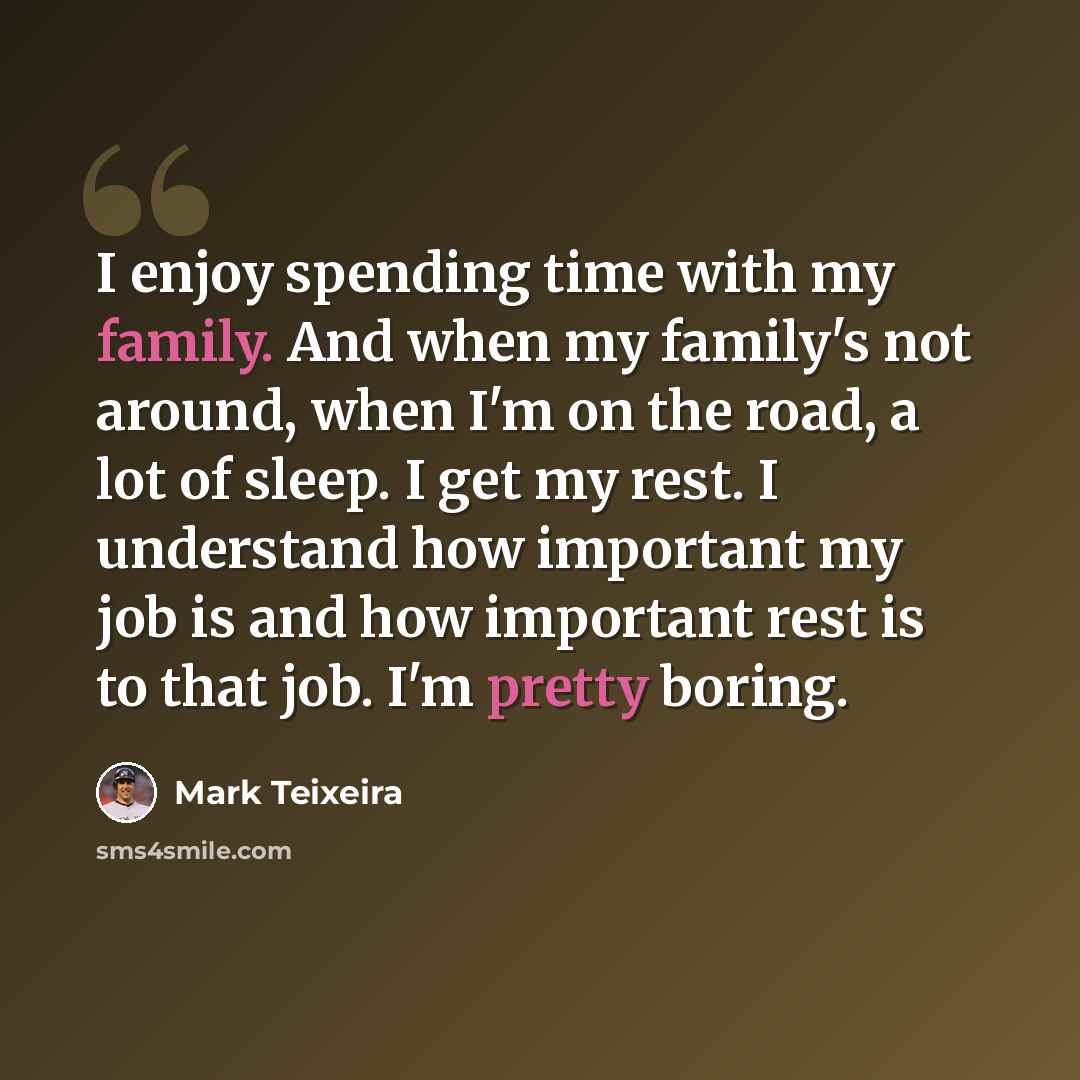 “I enjoy spending time with my family. And when my family's not around, when I'm on the road, a lot of sleep. I get my rest. I understand how important my job is and how important rest is to that job. I'm pretty boring.” quote by Mark Teixeira