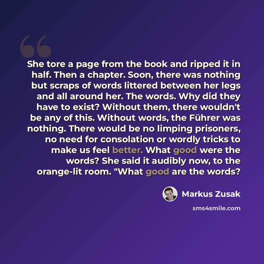 “She tore a page from the book and ripped it in half. Then a chapter. Soon, there was nothing but scraps of words littered between her legs and all around her. The words. Why did they have to exist? Without them, there wouldn't be any of this. Without words, the Führer was nothing. There would be…” quote by Markus Zusak