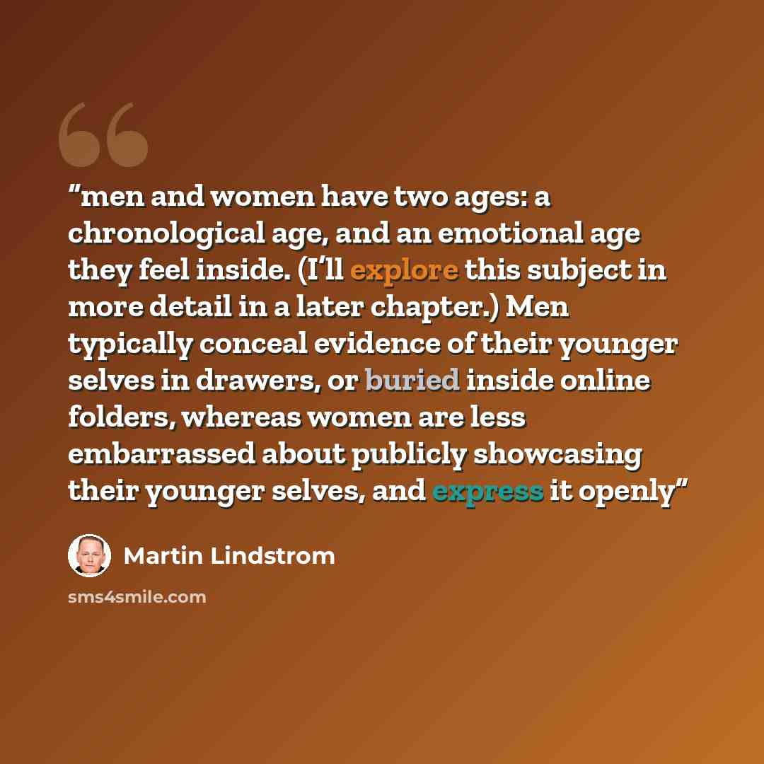 “men and women have two ages: a chronological age, and an emotional age they feel inside. (I’ll explore this subject in more detail in a later chapter.) Men typically conceal evidence of their younger selves in drawers, or buried inside online folders, whereas women are less embarrassed about…” quote by Martin Lindstrom