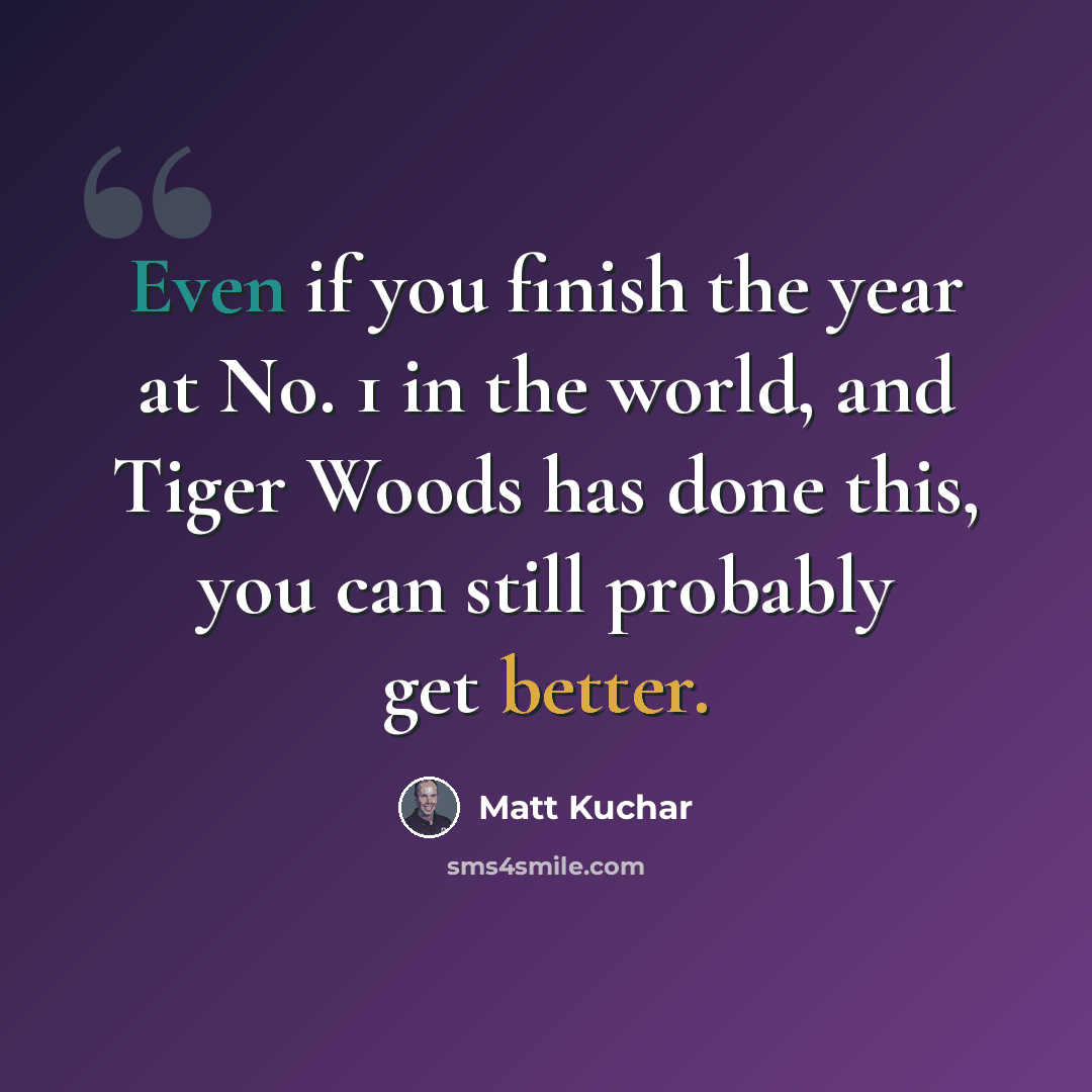“Even if you finish the year at No. 1 in the world, and Tiger Woods has done this, you can still probably get better.” quote by Matt Kuchar
