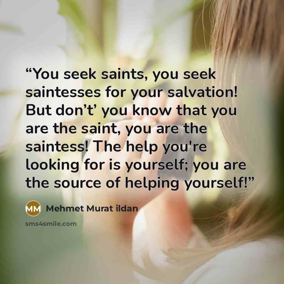 “You seek saints, you seek saintesses for your salvation! But don’t’ you know that you are the saint, you are the saintess! The help you're looking for is yourself; you are the source of helping yourself!” quote by Mehmet Murat ildan
