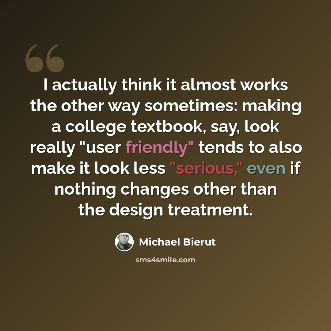 “I actually think it almost works the other way sometimes: making a college textbook, say, look really "user friendly" tends to also make it look less "serious," even if nothing changes other than the design treatment.” quote by Michael Bierut