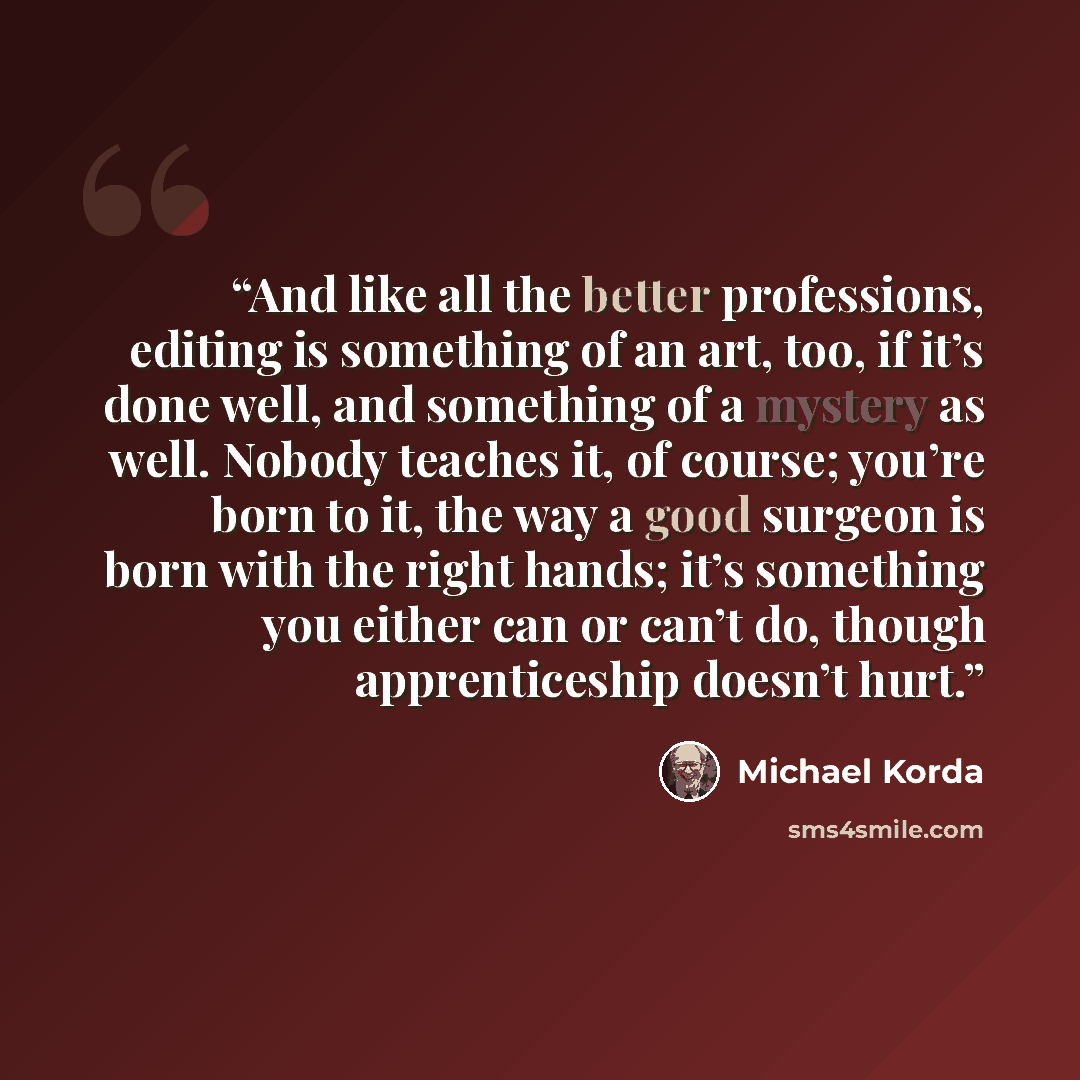 “And like all the better professions, editing is something of an art, too, if it’s done well, and something of a mystery as well. Nobody teaches it, of course; you’re born to it, the way a good surgeon is born with the right hands; it’s something you either can or can’t do, though apprenticeship…” quote by Michael Korda