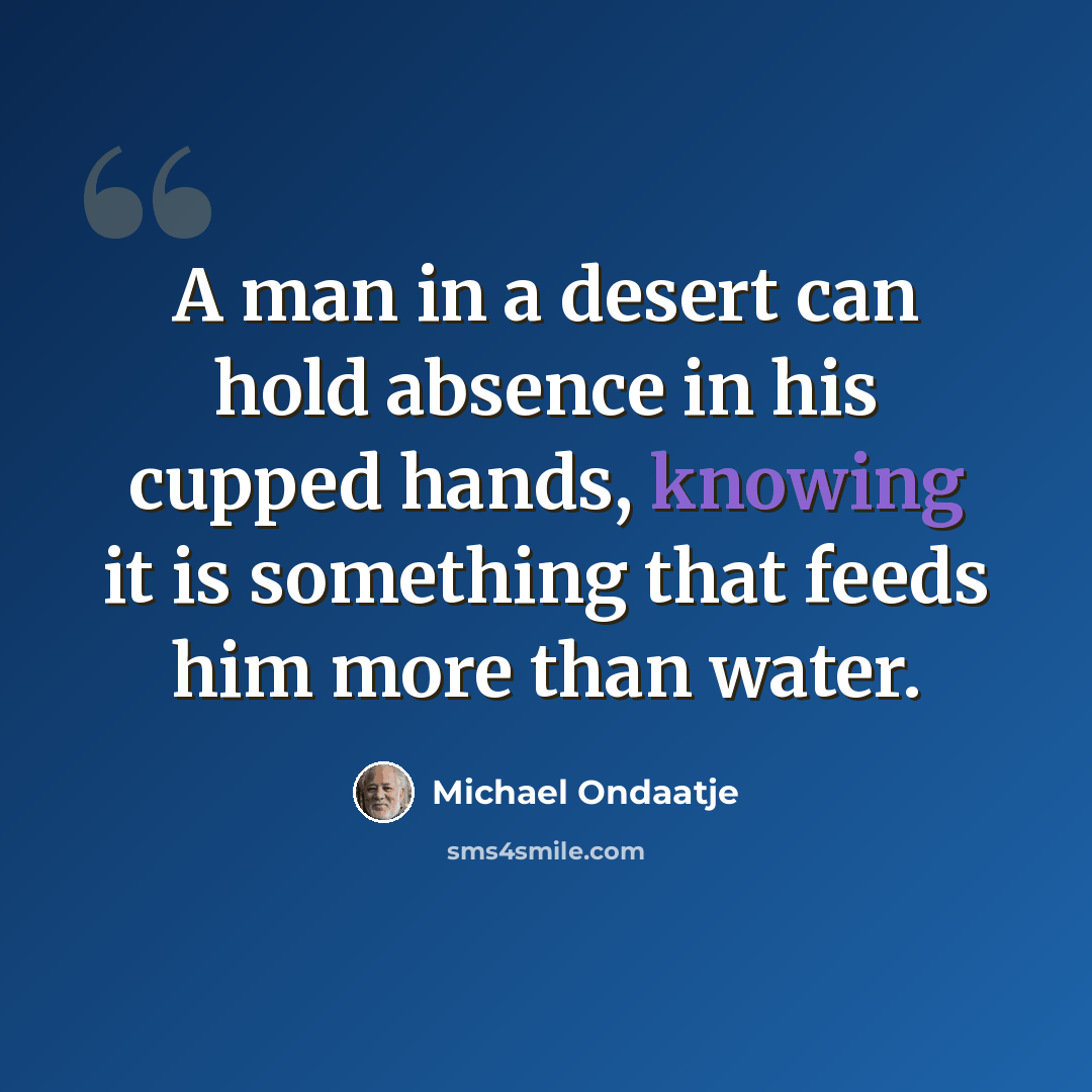 “A man in a desert can hold absence in his cupped hands, knowing it is something that feeds him more than water.” quote by Michael Ondaatje
