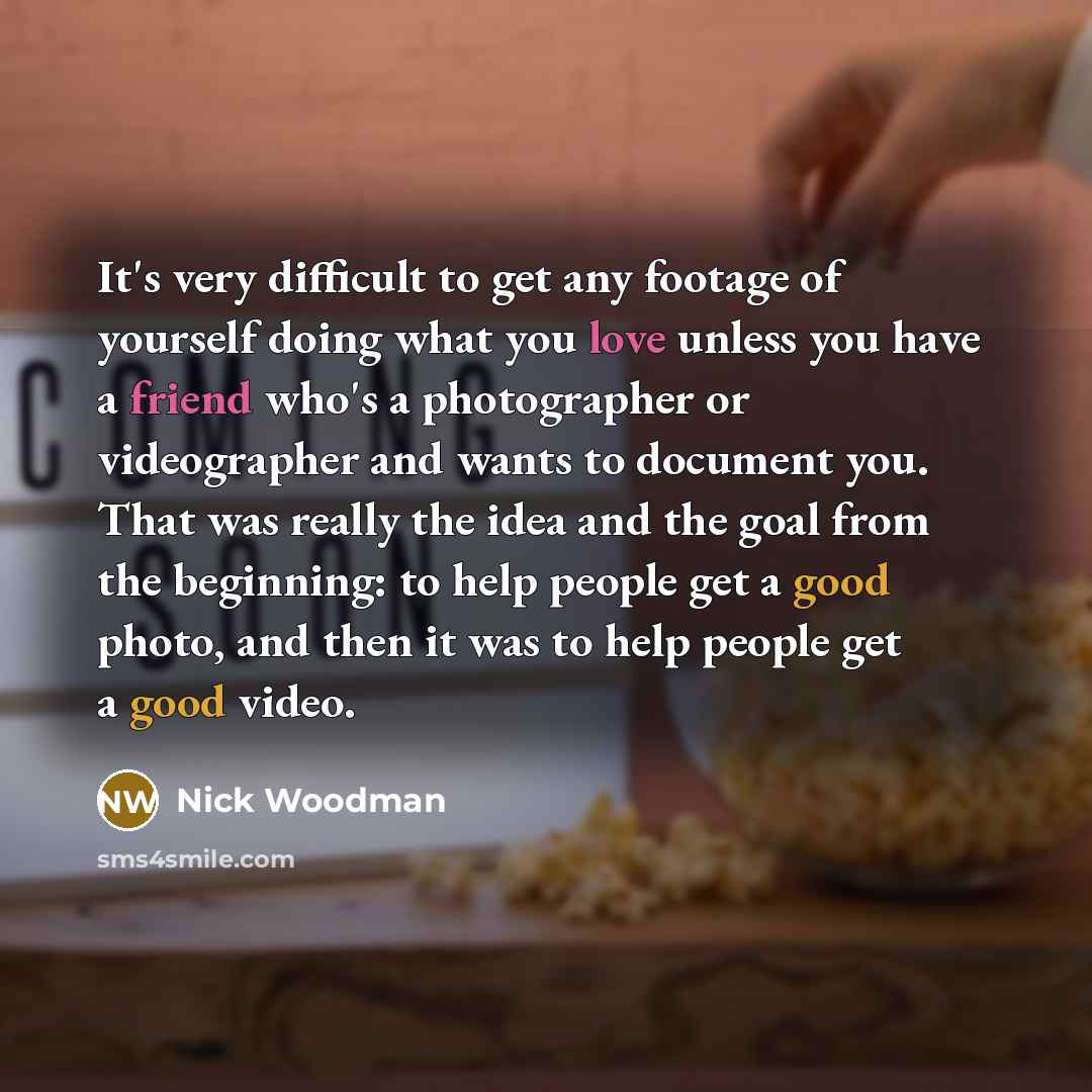 “It's very difficult to get any footage of yourself doing what you love unless you have a friend who's a photographer or videographer and wants to document you. That was really the idea and the goal from the beginning: to help people get a good photo, and then it was to help people get a good video.” quote by Nick Woodman