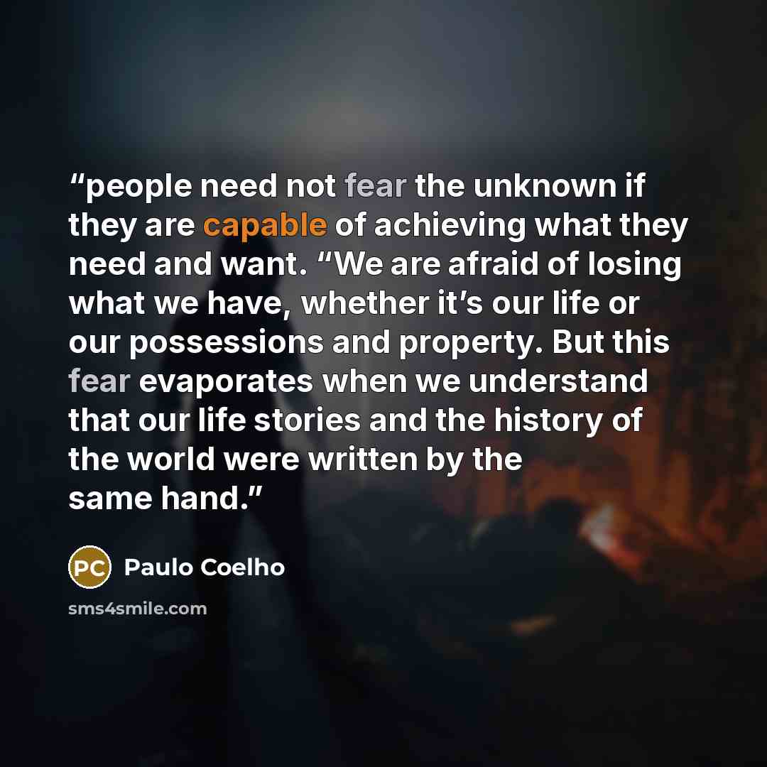 “people need not fear the unknown if they are capable of achieving what they need and want. “We are afraid of losing what we have, whether it’s our life or our possessions and property. But this fear evaporates when we understand that our life stories and the history of the world were written by…” quote by Paulo Coelho