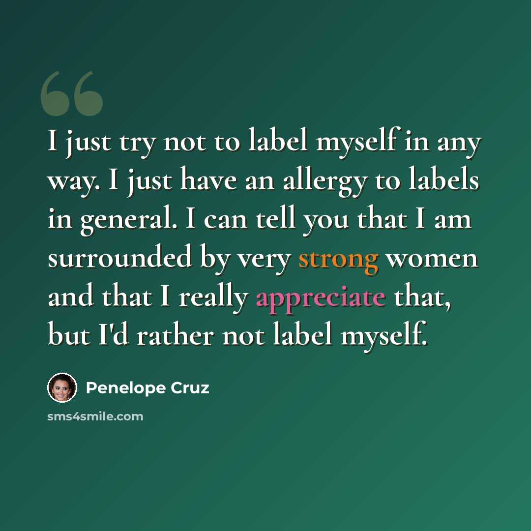 “I just try not to label myself in any way. I just have an allergy to labels in general. I can tell you that I am surrounded by very strong women and that I really appreciate that, but I'd rather not label myself.” quote by Penelope Cruz