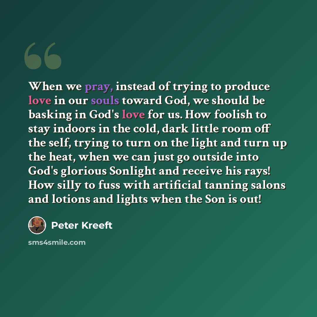 “When we pray, instead of trying to produce love in our souls toward God, we should be basking in God's love for us. How foolish to stay indoors in the cold, dark little room off the self, trying to turn on the light and turn up the heat, when we can just go outside into God's glorious Sonlight and…” quote by Peter Kreeft