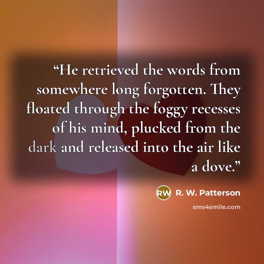 “He retrieved the words from somewhere long forgotten. They floated through the foggy recesses of his mind, plucked from the dark and released into the air like a dove.” quote by R. W. Patterson