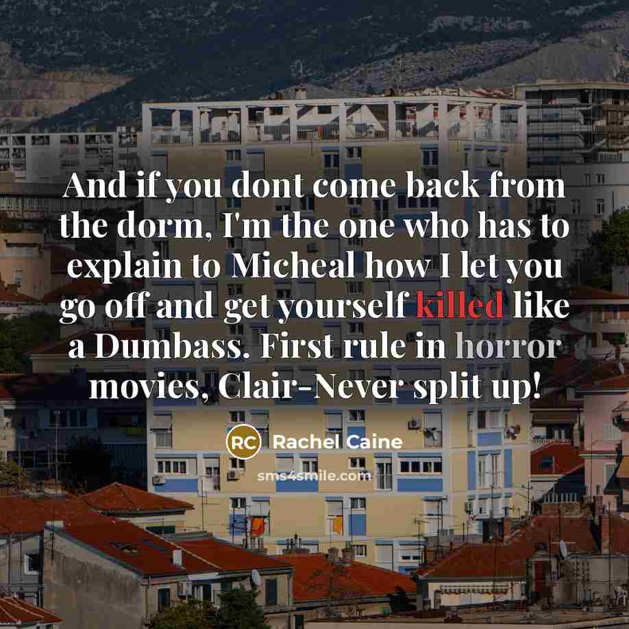 “And if you dont come back from the dorm, I'm the one who has to explain to Micheal how I let you go off and get yourself killed like a Dumbass. First rule in horror movies, Clair-Never split up!” quote by Rachel Caine