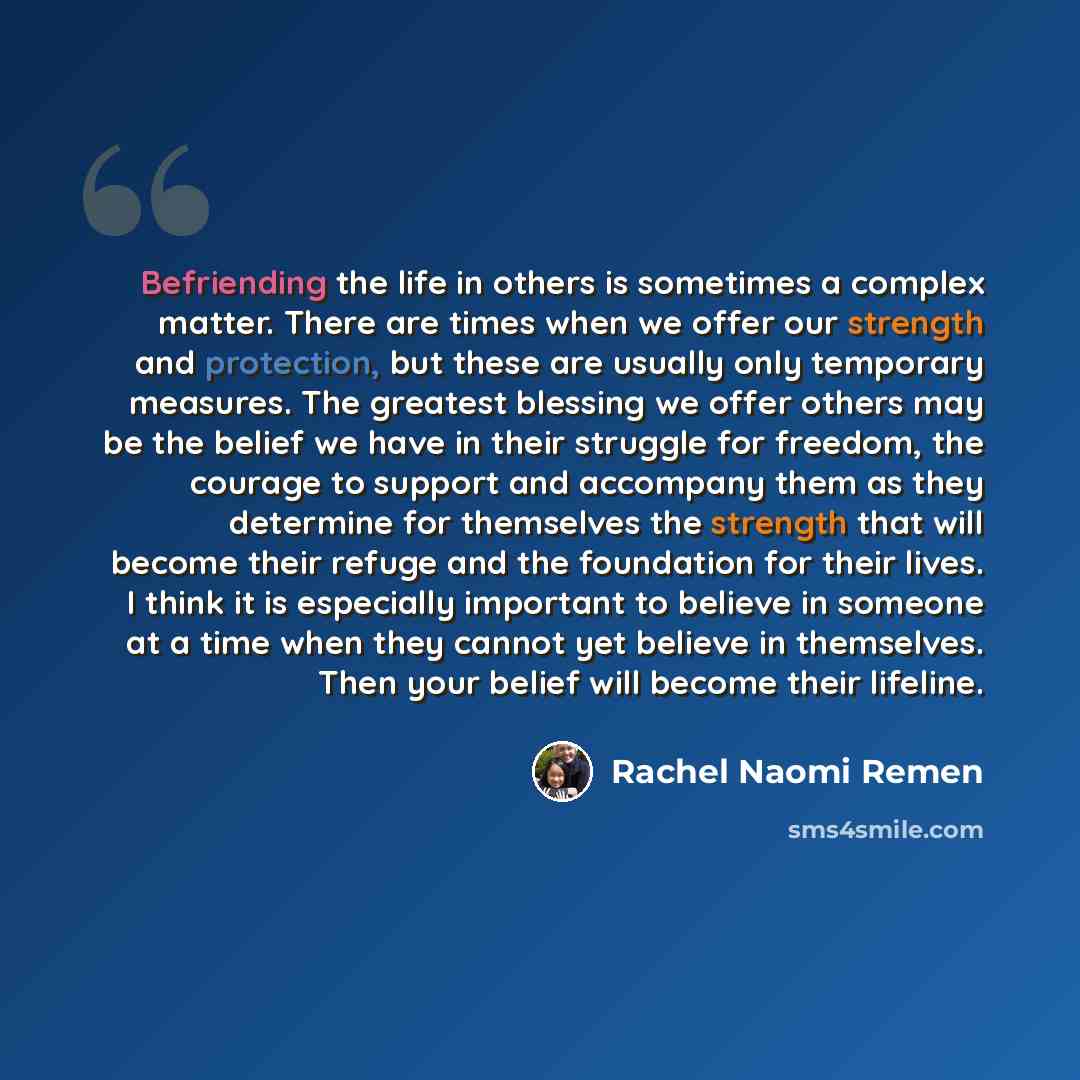 “Befriending the life in others is sometimes a complex matter. There are times when we offer our strength and protection, but these are usually only temporary measures. The greatest blessing we offer others may be the belief we have in their struggle for freedom, the courage to support and…” quote by Rachel Naomi Remen