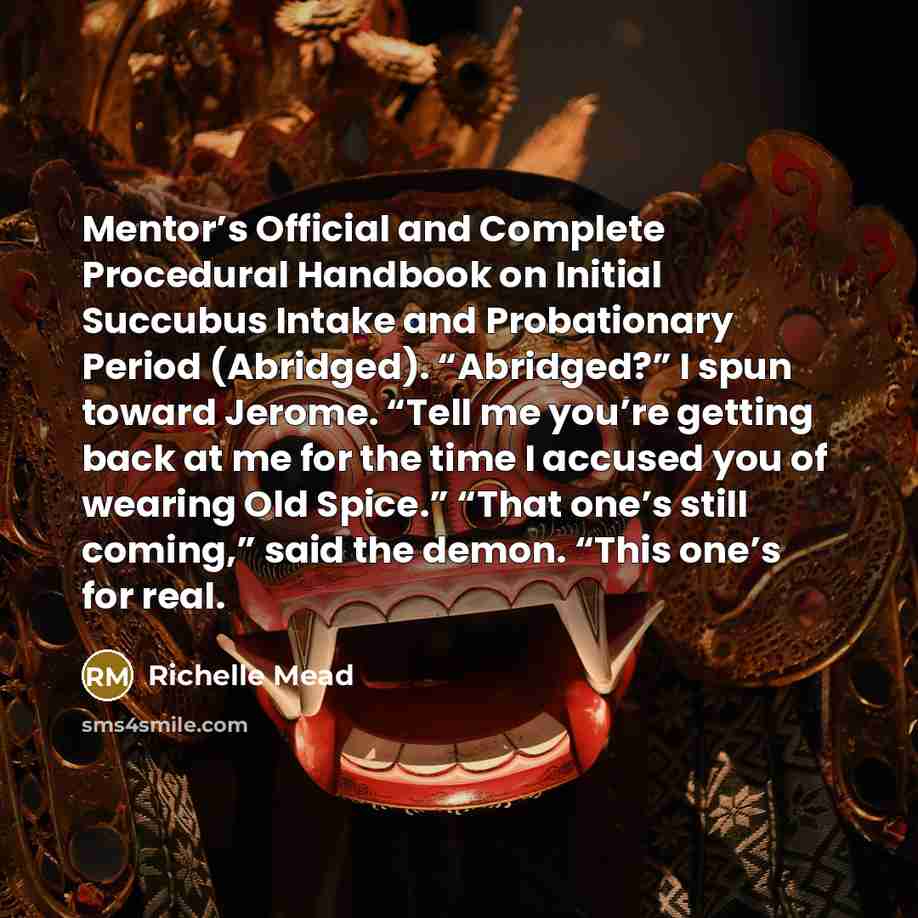 “Mentor’s Official and Complete Procedural Handbook on Initial Succubus Intake and Probationary Period (Abridged). “Abridged?” I spun toward Jerome. “Tell me you’re getting back at me for the time I accused you of wearing Old Spice.” “That one’s still coming,” said the demon. “This one’s for real.” quote by Richelle Mead