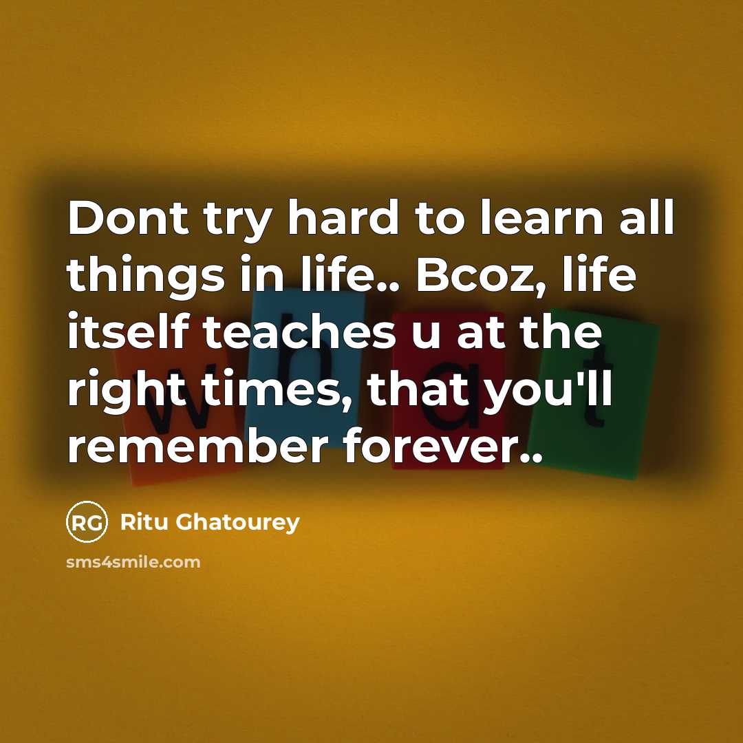 “Dont try hard to learn all things in life.. Bcoz, life itself teaches u at the right times, that you'll remember forever..” quote by Ritu Ghatourey