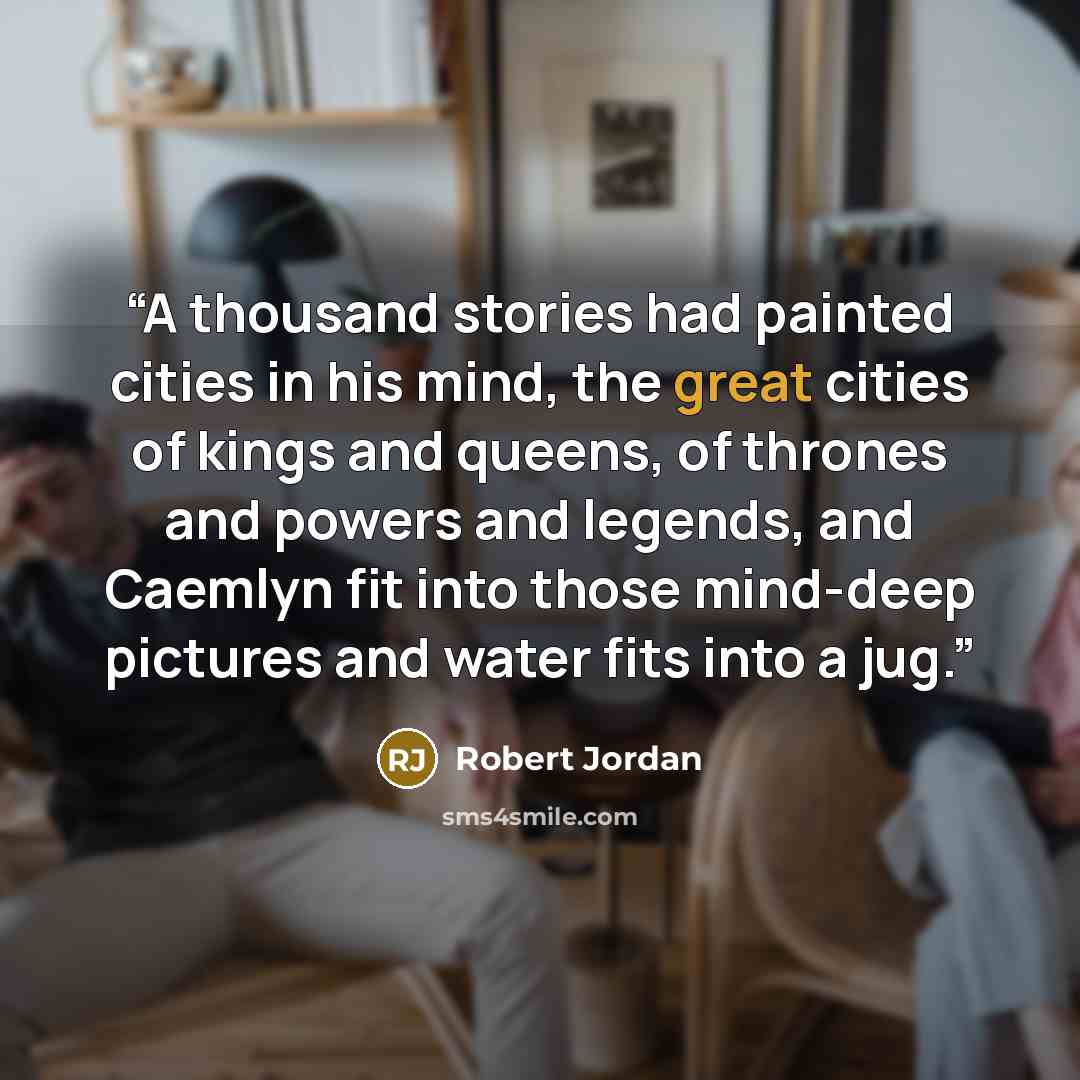 “A thousand stories had painted cities in his mind, the great cities of kings and queens, of thrones and powers and legends, and Caemlyn fit into those mind-deep pictures and water fits into a jug.” quote by Robert Jordan