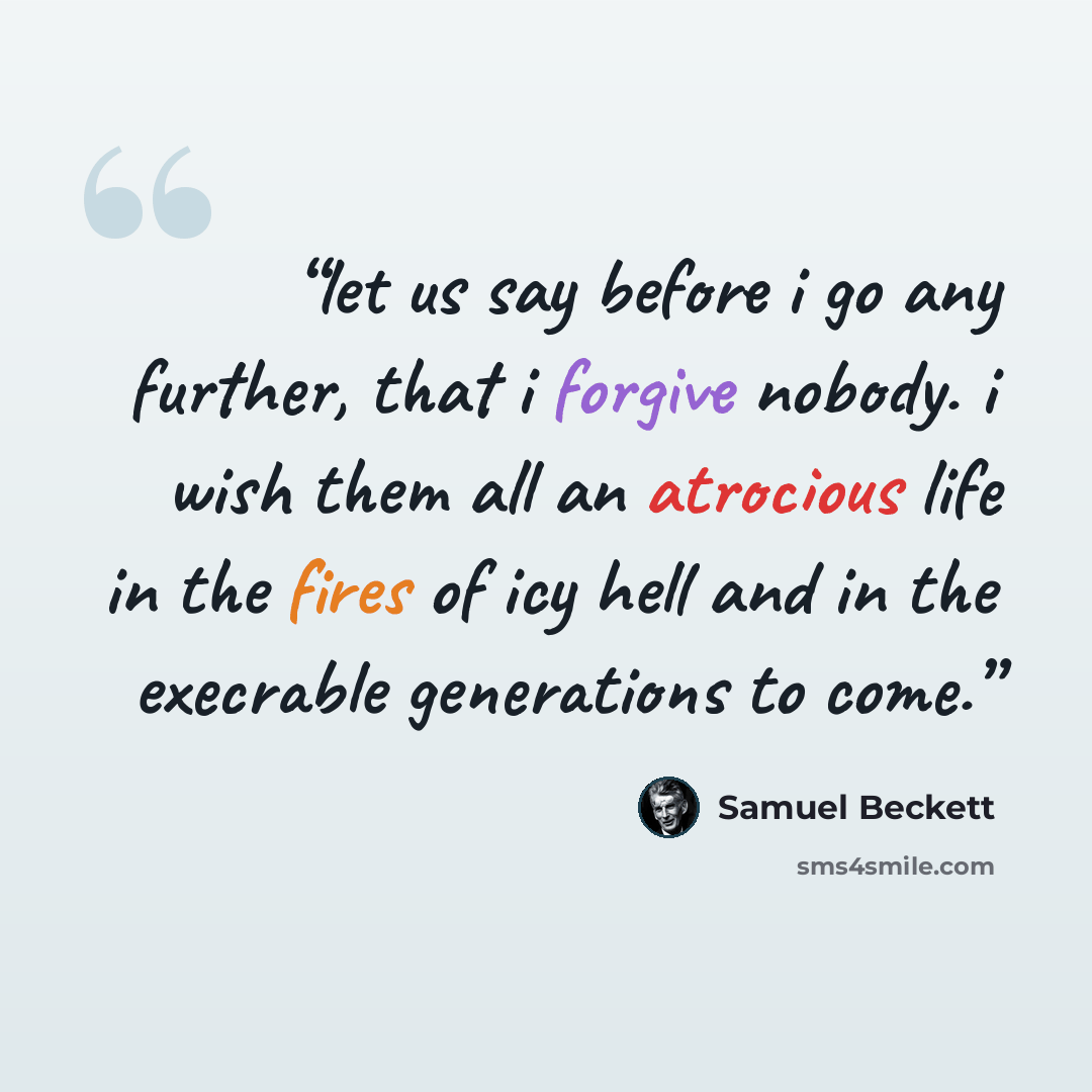 “let us say before i go any further, that i forgive nobody. i wish them all an atrocious life in the fires of icy hell and in the execrable generations to come.” quote by Samuel Beckett