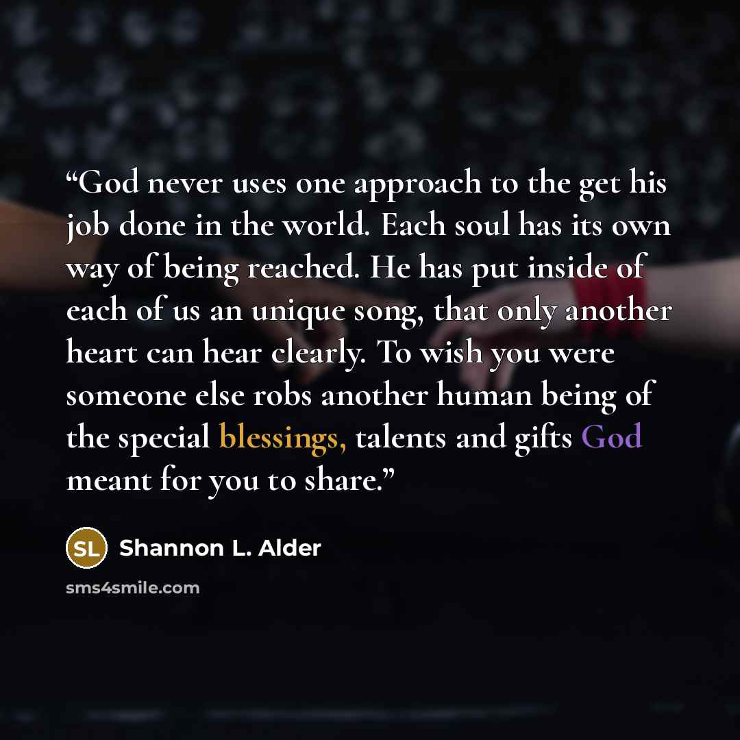 “God never uses one approach to the get his job done in the world. Each soul has its own way of being reached. He has put inside of each of us an unique song, that only another heart can hear clearly. To wish you were someone else robs another human being of the special blessings, talents and gifts…” quote by Shannon L. Alder