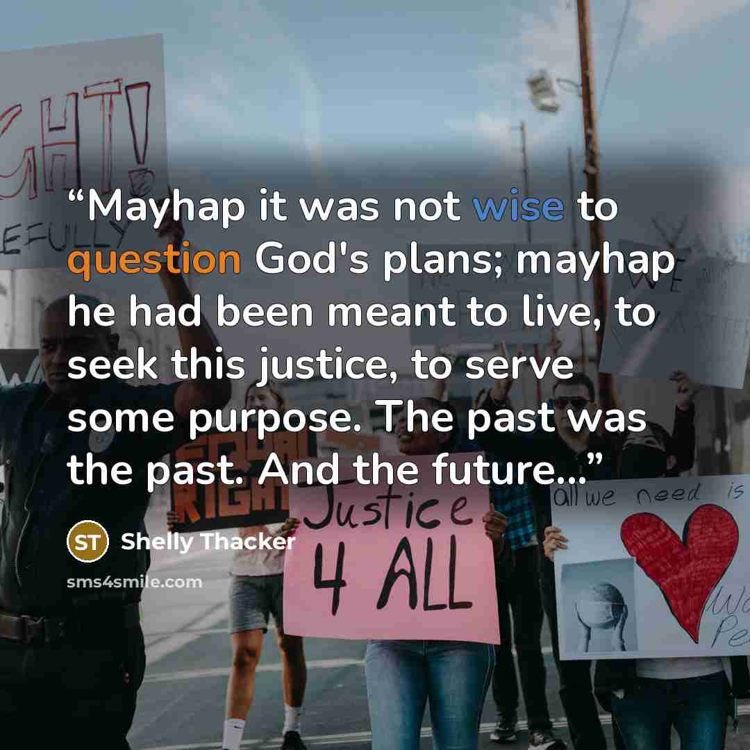 “Mayhap it was not wise to question God's plans; mayhap he had been meant to live, to seek this justice, to serve some purpose. The past was the past. And the future...” quote by Shelly Thacker