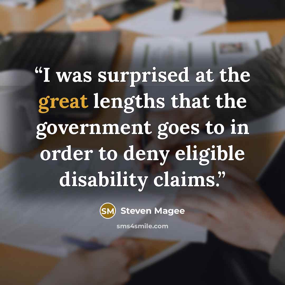 “I was surprised at the great lengths that the government goes to in order to deny eligible disability claims.” quote by Steven Magee