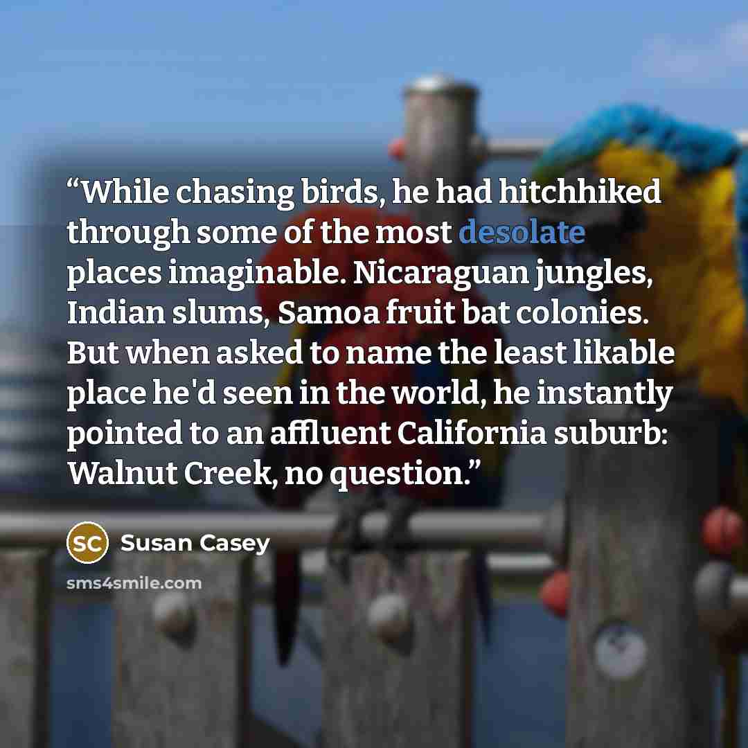 “While chasing birds, he had hitchhiked through some of the most desolate places imaginable. Nicaraguan jungles, Indian slums, Samoa fruit bat colonies. But when asked to name the least likable place he'd seen in the world, he instantly pointed to an affluent California suburb: Walnut Creek, no…” quote by Susan Casey