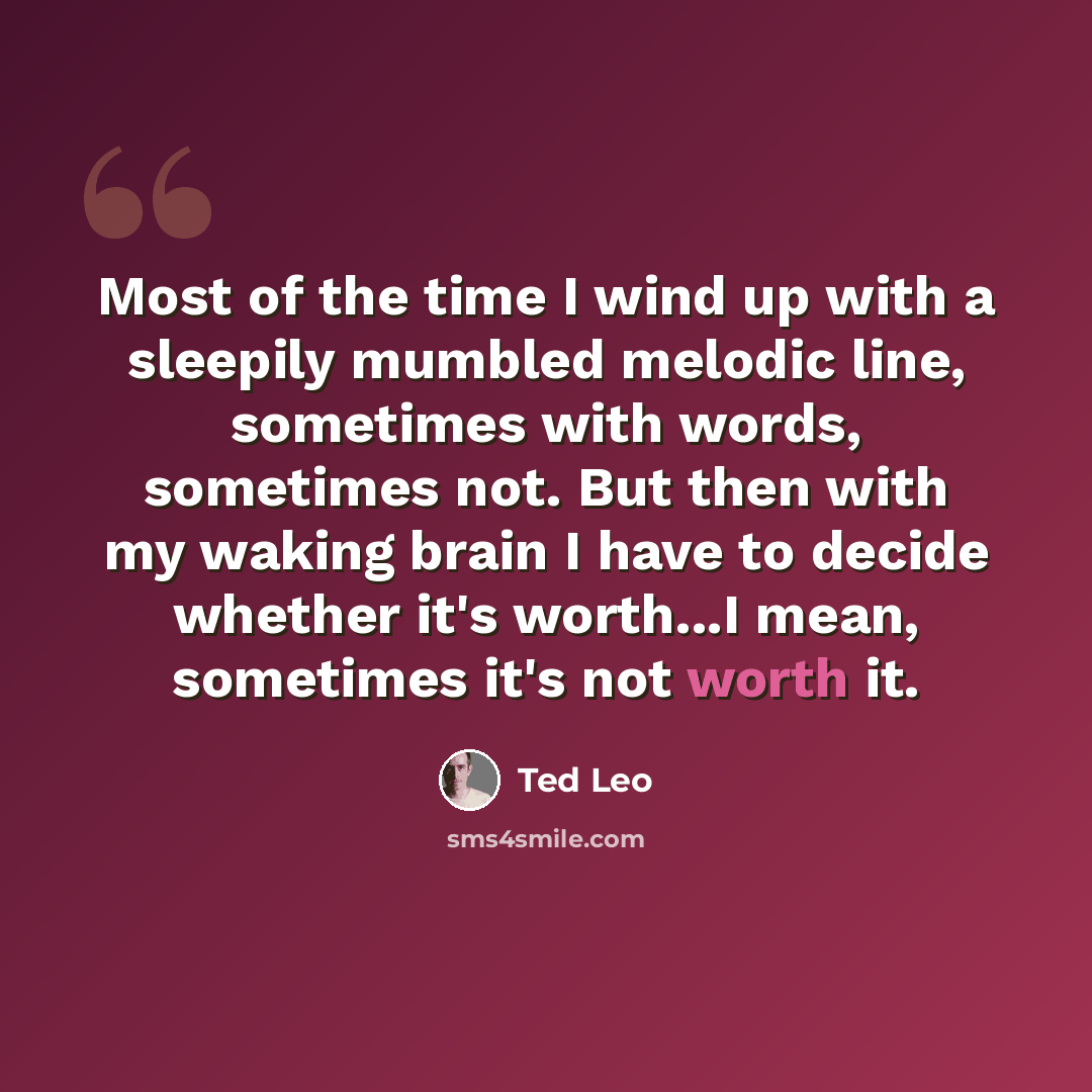 “Most of the time I wind up with a sleepily mumbled melodic line, sometimes with words, sometimes not. But then with my waking brain I have to decide whether it's worth...I mean, sometimes it's not worth it.” quote by Ted Leo