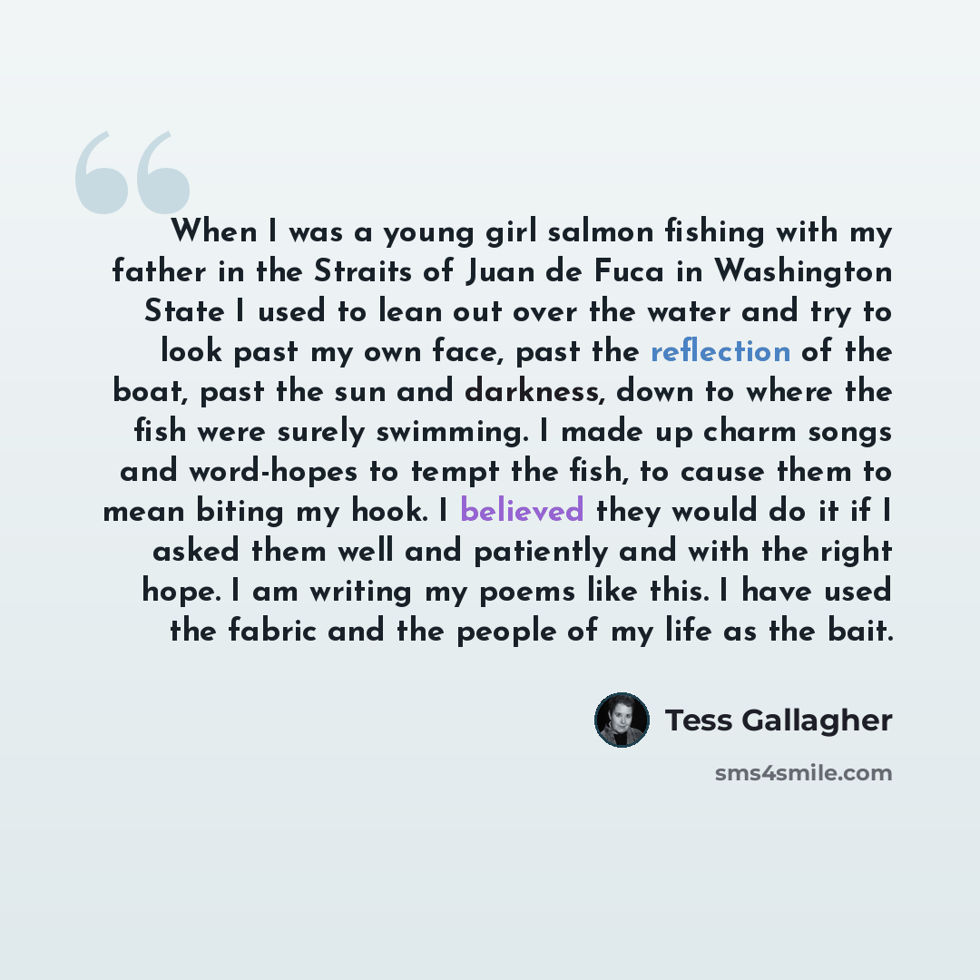 “When I was a young girl salmon fishing with my father in the Straits of Juan de Fuca in Washington State I used to lean out over the water and try to look past my own face, past the reflection of the boat, past the sun and darkness, down to where the fish were surely swimming. I made up charm…” quote by Tess Gallagher