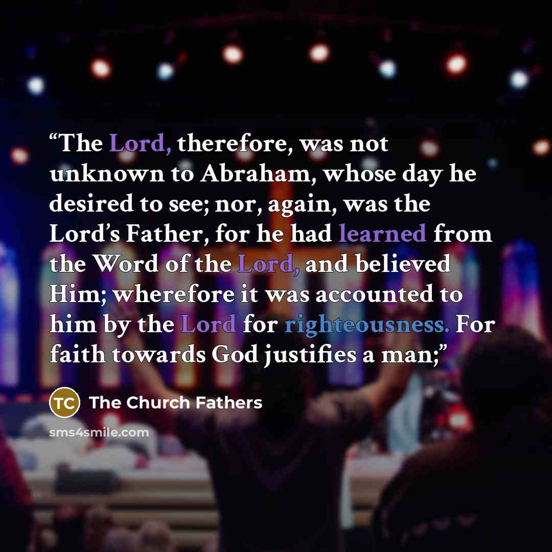 “The Lord, therefore, was not unknown to Abraham, whose day he desired to see; nor, again, was the Lord’s Father, for he had learned from the Word of the Lord, and believed Him; wherefore it was accounted to him by the Lord for righteousness. For faith towards God justifies a man;” quote by The Church Fathers